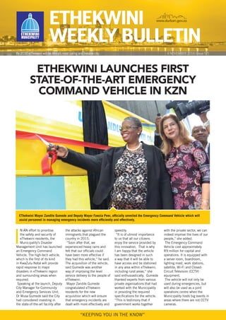 ETHEKWINI
WEEKLy BuLLETIN
www.durban.gov.za
By 2030 eThekwini will be Africa’s most caring and liveable city
“KEEPING YOu IN THE KNOW”
etHekWini launcHes first
state-of-tHe-art eMergency
coMMand veHicle in kZn
I
N AN effort to prioritise
the safety and security of
eThekwini residents, the
Municipality’s disaster
Management unit has launched
an Emergency Command
Vehicle. The high-tech vehicle,
which is the first of its kind
in KwaZulu-Natal will provide
rapid response to major
disasters in eThekwini region
and surrounding areas when
required.
Speaking at the launch, deputy
City Manager for Community
and Emergency Services unit,
dr Musa Gumede said the City
had considered investing in
the state-of-the-art facility after
the attacks against African
immigrants that plagued the
country in 2015.
“Soon after that, we
experienced heavy rains and
felt that our officials could
have been more effective if
they had this vehicle,” he said.
The acquisition of the vehicle,
said Gumede was another
way of improving the level
service delivery to the people of
eThekwini.
Mayor Zandile Gumede
congratulated eThekwini
residents for the new
acquisition which will ensure
that emergency incidents are
dealt with more effectively and
speedily.
“It is of utmost importance
to us that all our citizens
enjoy the service provided by
this innovation. That is why
I am happy that the vehicle
has been designed in such
a way that it will be able to
have access and be stationed
in any area within eThekwini,
including rural areas,” she
said enthusiastically. Gumede
thanked experts from various
private organisations that had
worked with the Municipality
in providing the required
specifications for the vehicle.
“This is testimony that if
government works together
with the private sector, we can
indeed improve the lives of our
people,” she added.
The Emergency Command
Vehicle cost approximately
r9 million for capital and
operations. It is equipped with
a server room, boardroom,
lighting mast, work stations,
satellite, Wi-Fi and Closed-
Circuit Television (CCTV)
equipment.
The vehicle will not only be
used during emergencies, but
will also be used as a joint
operations centre when the
Municipality hosts big events in
areas where there are not CCTV
cameras.
4 NOVEMBEr 2016 [Issue 57]
EThekwini Mayor Zandile Gumede and deputy Mayor Fawzia Peer, officially unveiled the Emergency Command Vehicle which will
assist personnel in managing emergency incidents more efficiently and effectively.
 