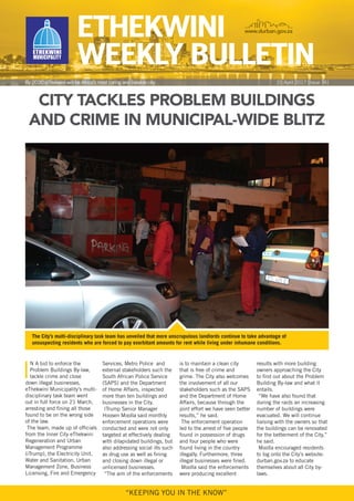“KEEPINg YOU IN thE KNOW”
ciTy TackLes proBLem BuiLdings
and crime in municipaL-wide BLiTZ
I
N a bid to enforce the
Problem Buildings By-law,
tackle crime and close
down illegal businesses,
ethekwini municipality’s multi-
disciplinary task team went
out in full force on 21 march,
arresting and fining all those
found to be on the wrong side
of the law.
The team, made up of officials
from the Inner City ethekwini
regeneration and Urban
management Programme
(itrump), the Electricity Unit,
Water and Sanitation, Urban
management Zone, Business
Licensing, Fire and Emergency
Services, metro Police and
external stakeholders such the
South african Police Service
(SaPS) and the Department
of home affairs, inspected
more than ten buildings and
businesses in the City.
Itrump Senior manager
hoosen moolla said monthly
enforcement operations were
conducted and were not only
targeted at effectively dealing
with dilapidated buildings, but
also addressing social ills such
as drug use as well as fining
and closing down illegal or
unlicensed businesses.
“the aim of the enforcements
is to maintain a clean city
that is free of crime and
grime. the City also welcomes
the involvement of all our
stakeholders such as the SaPS
and the Department of home
affairs, because through the
joint effort we have seen better
results,” he said.
the enforcement operation
led to the arrest of five people
found in possession of drugs
and four people who were
found living in the country
illegally. Furthermore, three
illegal businesses were fined.
moolla said the enforcements
were producing excellent
results with more building
owners approaching the City
to find out about the Problem
Building By-law and what it
entails.
“We have also found that
during the raids an increasing
number of buildings were
evacuated. We will continue
liaising with the owners so that
the buildings can be renovated
for the betterment of the City,”
he said.
moolla encouraged residents
to log onto the City’s website:
durban.gov.za to educate
themselves about all City by-
laws.
ETHEKWInI
WEEKly BUllETIn
www.durban.gov.za
By 2030 ethekwini will be africa’s most caring and liveable city 21 april 2017 [Issue 74]
The City’s multi-disciplinary task team has unveiled that more unscrupulous landlords continue to take advantage of
unsuspecting residents who are forced to pay exorbitant amounts for rent while living under inhumane conditions.
 