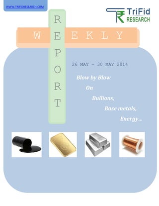 26 MAY – 30 MAY 2014
W E E K L Y
R
E
P
O
R
T
Blow by Blow
On
Bullions,
Base metals,
Energy…
WWW.TRIFIDRESEARCH.COM
 