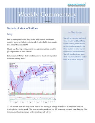 Weekly Commentary
2/3/2014

Technical View of Indices
Nifty
Due to weak global cues, Nifty broke both the first and second
support levels we had given last week. It gained a bit from week’s
low at 6027 to close at 6090.

In This Issue


We will be covering technical
view of Nifty and BankNifty
for the coming week as well
as give trading strategies for

Charts are showing weakness and our recommendation is not to

these indices to come out on

go long in index at least for now.

the top and minimize losses.

Let us evaluate Nifty’s daily chart in detail to check out important
levels for coming week:

We will also be giving some
stock recommendations on the
basis of technical analysis.

As can be seen from the daily chart, Nifty is still trading in a range and 5970 is an important level for
trading in the coming week. Charts are showing weakness but RSI is nearing oversold zone. Keeping this
in mind, our trading strategy for the coming week will be:

 