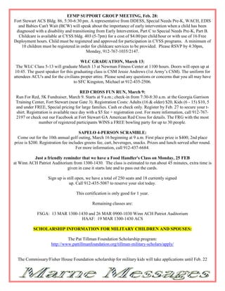 EFMP SUPPORT GROUP MEETING, Feb. 28:
Fort Stewart ACS Bldg. 86, 5:30-6:30 pm. A representative from DDESS, Special Needs Pre-K, WACH, EDIS
  and Babies Can't Wait (BCW) will speak about the importance of early intervention when a child has been
 diagnosed with a disability and transitioning from Early Intervention, Part C to Special Needs Pre-K, Part B.
  Childcare is available at CYSS bldg. 403 (5-7pm) for a cost of $4.00/per child/hour or with use of 16 Free
Deployment hours. Child must be registered and approved for participation in CYSS programs. A minimum of
    10 children must be registered in order for childcare services to be provided. Please RSVP by 4:30pm,
                                         Monday, 912-767-1035/2147.

                                      WLC GRADUATION, March 13:
 The WLC Class 5-13 will graduate March 13 at Newman Fitness Center at 1100 hours. Doors will open up at
10:45. The guest speaker for this graduating class is CSM Jessie Andrews (1st Army’s CSM). The uniform for
attendees ACU's and for the civilians proper attire. Please send any questions or concerns that you all may have
                                  to SFC Kingston, Michael at 912-435-2506.

                                       RED CROSS FUN RUN, March 9:
 Run For Red, 5K Fundraiser, March 9. Starts at 9 a.m.; check-in from 7:30-8:30 a.m. at the Georgia Garrison
 Training Center, Fort Stewart (near Gate 3). Registration Costs: Adults (16 & older) $20, Kids (6 - 15) $10, 5
 and under FREE, Special pricing for large families. Cash or check only. Register by Feb. 27 to secure your t-
 shirt. Registration is available race day with a $5 fee + registration cost. For more information, call 912-767-
 2197 or check out our Facebook at Fort Stewart GA American Red Cross for details. The FRG with the most
               number of registered participants WINS a FREE bowling party for up to 30 people.

                                      SAPELO 4-PERSON SCRAMBLE:
  Come out for the 10th annual golf outing, March 16 beginning at 9 a.m. First place prize is $400; 2nd place
prize is $200. Registration fee includes greens fee, cart, beverages, snacks. Prizes and lunch served after round.
                                    For more information, call 912-437-6684.

          Just a friendly reminder that we have a Food Handler's Class on Monday, 25 FEB
at Winn ACH Patriot Auditorium from 1300-1430. The class is estimated to run about 45 minutes, extra time is
                            given in case it starts late and to pass out the cards.

                   Sign up is still open, we have a total of 250 seats and 18 currently signed
                               up. Call 912-435-5087 to reserve your slot today.

                                   This certification is only good for 1 year.

                                             Remaining classes are:

             FSGA: 13 MAR 1300-1430 and 26 MAR 0900-1030 Winn ACH Patriot Auditorium
                                HAAF: 19 MAR 1300-1430 ACS

           SCHOLARSHIP INFORMATION FOR MILITARY CHILDREN AND SPOUSES:

                              The Pat Tillman Foundation Scholarship program:
                     http://www.pattillmanfoundation.org/tillman-military-scholars/apply/


  The Commissary/Fisher House Foundation scholarship for military kids will take applications until Feb. 22
 