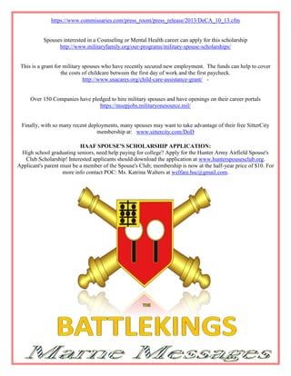 https://www.commissaries.com/press_room/press_release/2013/DeCA_10_13.cfm


           Spouses interested in a Counseling or Mental Health career can apply for this scholarship
                 http://www.militaryfamily.org/our-programs/military-spouse-scholarships/


 This is a grant for military spouses who have recently secured new employment. The funds can help to cover
                    the costs of childcare between the first day of work and the first paycheck.
                              http://www.usacares.org/child-care-assistance-grant/ -


     Over 150 Companies have pledged to hire military spouses and have openings on their career portals
                                https://msepjobs.militaryonesource.mil/


 Finally, with so many recent deployments, many spouses may want to take advantage of their free SitterCity
                                 membership at: www.sittercity.com/DoD

                           HAAF SPOUSE'S SCHOLARSHIP APPLICATION:
 High school graduating seniors, need help paying for college? Apply for the Hunter Army Airfield Spouse's
   Club Scholarship! Interested applicants should download the application at www.hunterspousesclub.org.
Applicant's parent must be a member of the Spouse's Club; membership is now at the half-year price of $10. For
                    more info contact POC: Ms. Katrina Walters at welfare.hsc@gmail.com.
 