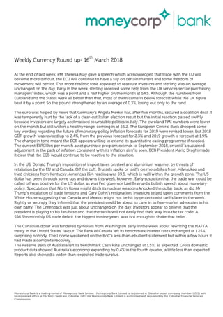 Weekly Currency Round up- 16
th
March 2018
At the end of last week, PM Theresa May gave a speech which acknowledged that trade with the EU will
become more difficult, the ECJ will continue to have a say on certain matters and some freedom of
movement will persist. This more realistic tone appeared to reassure investors and sterling was on average
unchanged on the day. Early in the week, sterling received some help from the UK services sector purchasing
managers' index, which was a point and a half higher on the month at 54.5. Although the numbers from
Euroland and the States were all better than that, most of them came in below forecast while the UK figure
beat it by a point. So the pound strengthened by an average of 0.3%, losing out only to the rand.
The euro was helped by news that Germany's Angela Merkel has, after five months, secured a coalition deal. It
was temporarily hurt by the lack of a clear-cut Italian election result but the initial reaction passed swiftly
because investors are largely acclimatised to unstable politics in Italy. The euroland PMI numbers were lower
on the month but still within a healthy range, coming in at 56.2. The European Central Bank dropped some
key wording regarding the future of monetary policy Inflation forecasts for 2019 were revised lower, but 2018
GDP growth was revised up to 2.4%, from the previous forecast for 2.3% and 2019 growth is forecast at 1.9%.
The change in tone meant the ECB appears willing to extend its quantitative easing programme if needed.
The current EUR30bn per month asset purchase program extends to September 2018, or until 'a sustained
adjustment in the path of inflation consistent with its inflation aim' is seen. ECB President Mario Draghi made
it clear that the ECB would continue to be reactive to the situation.
In the US, Donald Trump's imposition of import taxes on steel and aluminium was met by threats of
retaliation by the EU and Canada. Off the cuff, Brussels spoke of tariffs on motorbikes from Milwaukee and
fried chickens from Kentucky. America's ISM reading was 59.5, which is well within the growth zone. The US
dollar has been through some ups and downs this week, however. Early suspicion that the trade war could be
called off was positive for the US dollar, as was Fed governor Lael Brainard's bullish speech about monetary
policy. Speculation that North Korea might ditch its nuclear weapons knocked the dollar back, as did Mr
Trump's escalation of trade tensions and Gary Cohn's resignation. Investors seized upon comments from the
White House suggesting that Canada and Mexico might not be hit by protectionist tariffs later in the week.
Rightly or wrongly they inferred that the president could be about to cave in to free-market advocates in his
own party. The Greenback was just about unchanged on the day. Investors appear to believe that the
president is playing to his fan-base and that the tariffs will not easily find their way into the tax code. A
$56.6bn monthly US trade deficit, the biggest in nine years, was not enough to shake that belief.
The Canadian dollar was hindered by noises from Washington early in the week about rewriting the NAFTA
treaty in the United States' favour. The Bank of Canada left its benchmark interest rate unchanged at 1.25%,
surprising nobody. The Loonie weakened on the BoC's less-than-ebullient statement but within a few hours it
had made a complete recovery.
The Reserve Bank of Australia left its benchmark Cash Rate unchanged at 1.5%, as expected. Gross domestic
product data showed Australia's economy expanding by 0.4% in the fourth quarter, a little less than expected.
Reports also showed a wider-than-expected trade surplus.
Moneycorp Bank is a trading name of Moneycorp Bank Limited. Moneycorp Bank Limited is registered in Gibraltar under company number 113151 with
its registered office at 7/b King’s Yard Lane, Gibraltar, GX11 1AA. Moneycorp Bank Limited is authorised and regulated by the Gibraltar Financial Services
Commission.
 