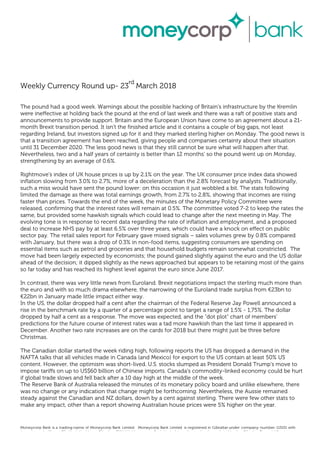 Weekly Currency Round up- 23
rd
March 2018
The pound had a good week. Warnings about the possible hacking of Britain's infrastructure by the Kremlin
were ineffective at holding back the pound at the end of last week and there was a raft of positive stats and
announcements to provide support. Britain and the European Union have come to an agreement about a 21-
month Brexit transition period. It isn't the finished article and it contains a couple of big gaps, not least
regarding Ireland, but investors signed up for it and they marked sterling higher on Monday. The good news is
that a transition agreement has been reached, giving people and companies certainty about their situation
until 31 December 2020. The less good news is that they still cannot be sure what will happen after that.
Nevertheless, two and a half years of certainty is better than 12 months' so the pound went up on Monday,
strengthening by an average of 0.6%.
Rightmove's index of UK house prices is up by 2.1% on the year. The UK consumer price index data showed
inflation slowing from 3.0% to 2.7%, more of a deceleration than the 2.8% forecast by analysts. Traditionally,
such a miss would have sent the pound lower: on this occasion it just wobbled a bit. The stats following
limited the damage as there was total earnings growth, from 2.7% to 2.8%, showing that incomes are rising
faster than prices. Towards the end of the week, the minutes of the Monetary Policy Committee were
released, confirming that the interest rates will remain at 0.5%. The committee voted 7-2 to keep the rates the
same, but provided some hawkish signals which could lead to change after the next meeting in May. The
evolving tone is in response to recent data regarding the rate of inflation and employment, and a proposed
deal to increase NHS pay by at least 6.5% over three years, which could have a knock on effect on public
sector pay. The retail sales report for February gave mixed signals – sales volumes grew by 0.8% compared
with January, but there was a drop of 0.3% in non-food items, suggesting consumers are spending on
essential items such as petrol and groceries and that household budgets remain somewhat constricted. The
move had been largely expected by economists; the pound gained slightly against the euro and the US dollar
ahead of the decision; it dipped slightly as the news approached but appears to be retaining most of the gains
so far today and has reached its highest level against the euro since June 2017.
In contrast, there was very little news from Euroland. Brexit negotiations impact the sterling much more than
the euro and with so much drama elsewhere, the narrowing of the Euroland trade surplus from €23bn to
€22bn in January made little impact either way.
In the US, the dollar dropped half a cent after the chairman of the Federal Reserve Jay Powell announced a
rise in the benchmark rate by a quarter of a percentage point to target a range of 1.5% - 1,75%. The dollar
dropped by half a cent as a response. The move was expected, and the "dot plot" chart of members'
predictions for the future course of interest rates was a tad more hawkish than the last time it appeared in
December. Another two rate increases are on the cards for 2018 but there might just be three before
Christmas.
The Canadian dollar started the week riding high, following reports the US has dropped a demand in the
NAFTA talks that all vehicles made in Canada (and Mexico) for export to the US contain at least 50% US
content. However, the optimism was short-lived. U.S. stocks slumped as President Donald Trump's move to
impose tariffs on up to US$60 billion of Chinese imports. Canada's commodity-linked economy could be hurt
if global trade slows and fell back after a 10 day high at the middle of the week.
The Reserve Bank of Australia released the minutes of its monetary policy board and unlike elsewhere, there
was no change or any indication that change might be forthcoming. Nevertheless, the Aussie remained
steady against the Canadian and NZ dollars, down by a cent against sterling. There were few other stats to
make any impact, other than a report showing Australian house prices were 5% higher on the year.
Moneycorp Bank is a trading name of Moneycorp Bank Limited. Moneycorp Bank Limited is registered in Gibraltar under company number 113151 with
its registered office at 7/b King’s Yard Lane, Gibraltar, GX11 1AA. Moneycorp Bank Limited is authorised and regulated by the Gibraltar Financial Services
Commission.
 