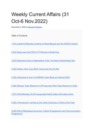 Weekly Current Affairs (31
Oct-6 Nov.2022)
November 6, 2022 by Mayank Parasher
Table of Contents
1 Q1) Lakshmir Bhandar scheme of West Bengal won the SKOCH Award
2 Q2) Spain won the FIFA U-17 Women’s World Cup
3 Q3) Mawmluh Cave in Meghalaya is the 1st Indian Geoheritage Site
4 Q4) Sultan Johor Cup 2022: India wins the 3rd title
5 Q5) Indonesia to host 1st ASEAN- India Start-up Festival 2022
6 Q6) Ranipur Tiger Reserve in UP becomes 53rd Tiger Reserve in India
7 Q7) Chief Minister of UP inaugurated North India’s first data centre
8 Q8) “Permacrisis” named as the Collin Dictionary’s Word of the Year
9 Q9) CM of Meghalaya launches “Citizen Engagement and Communication
Programme”
 