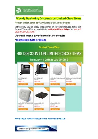 Weekly Deals—Big Discounts on Limited Cisco Items
Router-switch.com’s 15th Anniversary SALE now begins.
In this week, you can enjoy extra savings on our following Cisco Items, just
for you! These offers are available for a Limited Time Only, from July 13,
2016 to July 20, 2016.
Order This Week & Save on Limited Cisco Products
*See these products for details
More about Router-switch.com’s Anniversary SALE
 