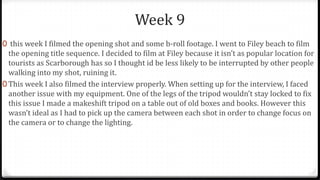 Week 9
0 this week I filmed the opening shot and some b-roll footage. I went to Filey beach to film
the opening title sequence. I decided to film at Filey because it isn’t as popular location for
tourists as Scarborough has so I thought id be less likely to be interrupted by other people
walking into my shot, ruining it.
0 This week I also filmed the interview properly. When setting up for the interview, I faced
another issue with my equipment. One of the legs of the tripod wouldn’t stay locked to fix
this issue I made a makeshift tripod on a table out of old boxes and books. However this
wasn’t ideal as I had to pick up the camera between each shot in order to change focus on
the camera or to change the lighting.
 