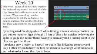 Week 10
0 This week I edited all of my audio together
this included any music I had and all of the
clips I recorded on the camera and audio
recorder. When recording I used a
clapperboard to link the audio from the
camera and recorder together. By doing
this there was a spike in the audio (shown
here).
By having used the clapperboard when filming, it was a lot easier to link the
two audios together. I got through 18 lots of clips a lot quicker by having the
spike to guide me, rather thank having to manually find a linking point in the
clips and go from there.
It took me only 1 lesson to have all my audio files linked up correctly and
only 1 other lesson to have the files cut down to how long I want them to be
and what order I want the clips to be in.
 