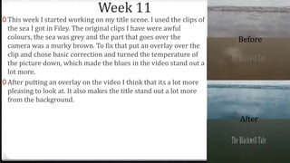Week 11
0 This week I started working on my title scene. I used the clips of
the sea I got in Filey. The original clips I have were awful
colours, the sea was grey and the part that goes over the
camera was a murky brown. To fix that put an overlay over the
clip and chose basic correction and turned the temperature of
the picture down, which made the blues in the video stand out a
lot more.
0 After putting an overlay on the video I think that its a lot more
pleasing to look at. It also makes the title stand out a lot more
from the background.
Before
After
 