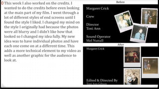 0 This week I also worked on the credits. I
wanted to do the credits before even looking
at the main part of my film. I went through a
lot of different styles of end screens until I
found the style I liked. I changed my mind on
the style I originally had because the photos
were all blurry and I didn’t like how that
looked so I changed my idea fully. My new
idea was to have individual photos and have
each one come on at a different time. This
adds a more technical element to my video as
well as another graphic for the audience to
look at.
Before
After
 