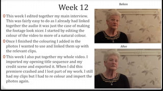Week 12
0 This week I edited together my main interview.
This was fairly easy to do as I already had linked
together the audio it was just the case of making
the footage look nicer. I started by editing the
colour of the video to more of a natural colour.
0 Once I finished the colouring I added in the
photos I wanted to use and linked them up with
the relevant clips.
0 This week I also put together my whole video. I
imported my opening title sequence and my
credit scene and exported it. When I did this
premiere crashed and I lost part of my work. I still
had my clips but I had to re colour and import the
photos again.
Before
After
 