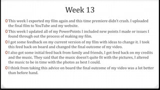 Week 13
0 This week I exported my film again and this time premiere didn’t crash. I uploaded
the final film to YouTube and my website.
0 This week I updated all of my PowerPoints I included new points I made or issues I
found through out the process of making my film.
0 I got some feedback on my current version of my film with ideas to change it. I took
this feed back on board and changed the final outcome of my video.
0 I also got some initial feed back from family and friends, I got feed back on my credits
and the music. They said that the music doesn’t quite fit with the pictures, I altered
the music to be in time with the photos as best I could.
0 I think from taking this advice on board the final outcome of my video was a lot better
than before hand.
 
