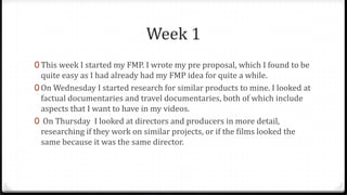 Week 1
0 This week I started my FMP. I wrote my pre proposal, which I found to be
quite easy as I had already had my FMP idea for quite a while.
0 On Wednesday I started research for similar products to mine. I looked at
factual documentaries and travel documentaries, both of which include
aspects that I want to have in my videos.
0 On Thursday I looked at directors and producers in more detail,
researching if they work on similar projects, or if the films looked the
same because it was the same director.
 