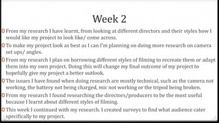 Week 2
0 From my research I have learnt, from looking at different directors and their styles how I
would like my project to look like/ come across.
0 To make my project look as best as I can I’m planning on doing more research on camera
set ups/ angles.
0 From my research I plan on borrowing different styles of filming to recreate them or adapt
them into my own project. Doing this will change my final outcome of my project to
hopefully give my project a better outlook.
0 The issues I have found when doing research are mostly technical, such as the camera not
working, the battery not being charged, mic not working or the tripod being broken.
0 From my research I found researching the directors/producers to be the most useful
because I learnt about different styles of filming.
0 This week I continued with my research. I created surveys to find what audience cater
specifically to my project.
 