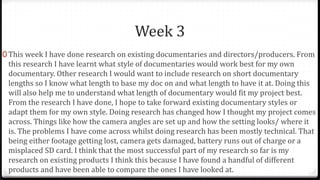 Week 3
0 This week I have done research on existing documentaries and directors/producers. From
this research I have learnt what style of documentaries would work best for my own
documentary. Other research I would want to include research on short documentary
lengths so I know what length to base my doc on and what length to have it at. Doing this
will also help me to understand what length of documentary would fit my project best.
From the research I have done, I hope to take forward existing documentary styles or
adapt them for my own style. Doing research has changed how I thought my project comes
across. Things like how the camera angles are set up and how the setting looks/ where it
is. The problems I have come across whilst doing research has been mostly technical. That
being either footage getting lost, camera gets damaged, battery runs out of charge or a
misplaced SD card. I think that the most successful part of my research so far is my
research on existing products I think this because I have found a handful of different
products and have been able to compare the ones I have looked at.
 