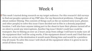 Week 4
0 This week I started doing research on my target audience. For this research I did surveys
to find out peoples opinion of my FMP idea. For my theoretical problems, I thought a lot
about outdoor filming. This consists of things such as the un wanted noise (cars, phones
and other people) to solve this issue I have decided not to film in a densely populated
location. I will also have anyone taking part in the shoot to have their phones turned off or
on silent to avoid any interruptions. Another big issue I think I could face could be
transport. Due to filming an over an 2 hours away from college I will have to make sure all
the equipment that I will be using works, if the equipment doesn’t work and I find that out
when we arrive at the destination it would waste filming time and would be a pointless
trip all round. To solve this issue I will check all the equipment when it is given to me to
avoid all these issues.
 