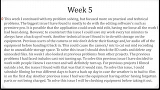 Week 5
0 This week I continued with my problem solving, but focused more on practical and technical
problems. The biggest issue I have found is mostly to do with the editing software’s such as
premiere pro. It is possible that the application could crash mid edit, having me loose all the work I
had been doing. However, to counteract this issue I could save my work every ten minutes to
always have a back up of work. Another technical issue I found is to do with storage on the
equipment. Previous users of the camera or mic don’t delete their footage and/or audio off of the
equipment before handing it back in. This could cause the camera/ mic to cut out mid recording
due to unavailable storage space. To solve this issue I should check the SD cards and delete any
unneeded files. his week I also looked at previous problems from other projects. The previous
problems I had faced includes cast not turning up. To solve this previous issue I have decided to
work with people I know I can trust and will definitely turn up. For previous projects I filmed
outside a lot, the issues I found with that was that it would rain. To solve this issue, I could
schedule filming for two different days to have a back up day in case the weather is to bad to film
in on the first day. Another previous issue I had was the equipment having either having forgotten
parts or not being charged. To solve this issue I will be checking equipment before taking it out.
 