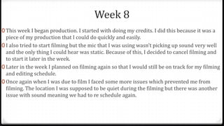 Week 8
0 This week I began production. I started with doing my credits. I did this because it was a
piece of my production that I could do quickly and easily.
0 I also tried to start filming but the mic that I was using wasn’t picking up sound very well
and the only thing I could hear was static. Because of this, I decided to cancel filming and
to start it later in the week.
0 Later in the week I planned on filming again so that I would still be on track for my filming
and editing schedule.
0 Once again when I was due to film I faced some more issues which prevented me from
filming. The location I was supposed to be quiet during the filming but there was another
issue with sound meaning we had to re schedule again.
 