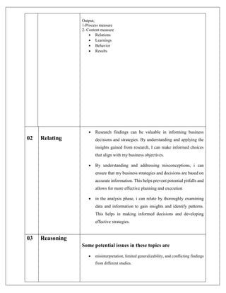 Output;
1-Process measure
2- Content measure
 Relations
 Learnings
 Behavior
 Results
02 Relating
 Research findings can be valuable in informing business
decisions and strategies. By understanding and applying the
insights gained from research, I can make informed choices
that align with my business objectives.
 By understanding and addressing misconceptions, i can
ensure that my business strategies and decisions are based on
accurate information. This helps prevent potential pitfalls and
allows for more effective planning and execution
 in the analysis phase, i can relate by thoroughly examining
data and information to gain insights and identify patterns.
This helps in making informed decisions and developing
effective strategies.
03 Reasoning
Some potential issues in these topics are
 misinterpretation, limited generalizability, and conflicting findings
from different studies.
 
