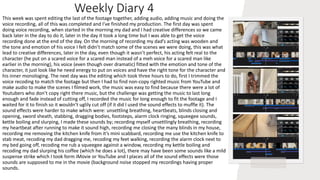 Weekly Diary 4
This week was spent editing the last of the footage together, adding audio, adding music and doing the
voice recording, all of this was completed and I’ve finished my production. The first day was spent
doing voice recording, when started in the morning my dad and I had creative differences so we came
back later in the day to do it, later in the day it took a long time but I was able to get the voice
recording done at the end of the day. On the morning of recording my dad’s acting was wooden and
the tone and emotion of his voice I felt didn’t match some of the scenes we were doing, this was what
lead to creative differences, later in the day, even though it wasn’t perfect, his acting felt real to the
character (he put on a scared voice for a scared man instead of a meh voice for a scared man like
earlier in the morning), his voice (even though over dramatic) fitted with the emotion and tone of the
character, it just look like he need energy to put on voices and have the right tone for the character and
his inner monologing. The next day was the editing which took three hours to do, first I trimmed the
voice recoding to match the footage but then I had to find non-copy righted music from YouTube and
make audio to make the scenes I filmed work, the music was easy to find because there were a lot of
Youtubers who don’t copy right there music, but the challenge was getting the music to last long
enough and fade instead of cutting off, I recorded the music for long enough to fit the footage and I
waited for it to finish so it wouldn’t uglily cut off (if it did I used the sound effects to muffle it). The
sound effects were harder to make which were: unsettling breathing, heartbeats, blinds closing and
opening, sword sheath, stabbing, dragging bodies, footsteps, alarm clock ringing, squeegee sounds,
kettle boiling and slurping, I made these sounds by; recording myself unsettlingly breathing, recording
my heartbeat after running to make it sound high, recording me closing the many blinds in my house,
recording me removing the kitchen knife from it’s mini scabbard, recording me use the kitchen knife to
stab meat, recoding my dad dragging me, recoding my feet walking, recording the alarm clock next to
my bed going off, recoding me rub a squeegee against a window, recording my kettle boiling and
recoding my dad slurping his coffee (which he does a lot), there may have been some sounds like a mild
suspense strike which I took form iMovie or YouTube and I places all of the sound effects were those
sounds are supposed to me in the movie (background noise stopped my recordings having proper
sounds.
 