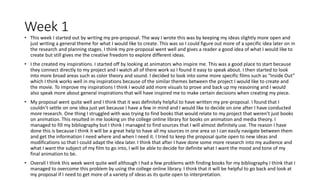 Week 1
• This week I started out by writing my pre-proposal. The way I wrote this was by keeping my ideas slightly more open and
just writing a general theme for what I would like to create. This was so I could figure out more of a specific idea later on in
the research and planning stages. I think my pre-proposal went well and gives a reader a good idea of what I would like to
create but still gives me the creative freedom to explore different ideas.
• I the created my inspirations. I started off by looking at animators who inspire me. This was a good place to start because
they connect directly to my project and I watch all of there work so I found it easy to speak about. I then started to look
into more broad areas such as color theory and sound. I decided to look into some more specific films such as “Inside Out”
which I think works well in my inspirations because of the similar themes between the project I would like to create and
the movie. To improve my inspirations I think I would add more visuals to prove and back up my reasoning and I would
also speak more about general inspirations that will have inspired me to make certain decisions when creating my piece.
• My proposal went quite well and I think that it was definitely helpful to have written my pre-proposal. I found that I
couldn’t settle on one idea just yet because I have a few in mind and I would like to decide on one after I have conducted
more research. One thing I struggled with was trying to find books that would relate to my project that weren’t just books
on animation. This resulted in me looking on the college online library for books on animation and media theory. I
managed to fill my bibliography but I think I managed to find sources that I will almost definitely use. The reason I have
done this is because I think it will be a great help to have all my sources in one area so I can easily navigate between them
and get the information I need where and when I need it. I tried to keep the proposal quite open to new ideas and
modifications so that I could adapt the idea later. I think that after I have done some more research into my audience and
what I want the subject of my film to go into, I will be able to decide for definite what I want the mood and tone of my
final animation to be.
• Overall I think this week went quite well although I had a few problems with finding books for my bibliography I think that I
managed to overcome this problem by using the college online library. I think that it will be helpful to go back and look at
my proposal if I need to get more of a variety of ideas as its quite open to interpretation.
 