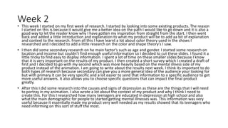 Week 2
• This week I started on my first week of research. I started by looking into some existing products. The reason
I started on this is because it would give me a better idea on the path I would like to go down and it is also a
good way to let the reader know why I have gotten my inspiration from straight from the start. I then went
back and added a little introduction and explanation to what my product will be to add aa bit of explanation
and context to the research. From all this I have learnt a lot about color theory used in the shows I
researched and I decided to add a little research on the color and shape theory's I saw.
• I then did some secondary research on he main factor’s such as age and gender. I started some research on
location and income but couldn’t find enough useful information so I decided to cut these slides. I found it a
little tricky to find easy to display information. I spent a lot of time on these smaller slides because I know
that it is very important on the results of my product. I then created a short survey which I created a draft of
first and I decided to go with my second which was more heavily based on the mental illness side of my
product instead of the animation. I am going to write about the results next week. I think its important to do
both types of research because secondary can give you a more general idea of the audience your looking for
but with primary it can be very specific and a lot easier to send that information to a specific audience to get
more useful answers. It also allows you to choose specific questions that can impact the final product
greatly.
• After this I did some research into the causes and signs of depression as these are the things that I will need
to portray in my animation. I also wrote a lot about the context of my product and why I think I need to
create this. For this I researched how many teenagers are educated in depression at high school and also
what the main demographic for people to started getting mental illnesses was. This information was very
useful because it essentially made my product very well needed as my results showed that its teenagers who
need informing on this sort of stuff the most.
 