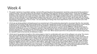 Week 4
• This week I started on my problem solving. I started off by writing about the equipment I would be using and all of the problems I
could encounter. I also wrote about the techniques and abilities I have and then started on experiments. I think that the biggest
problem I could encounter would be trying to find a good suitable and different art and animation style. I started on some practice
animations this week but aim to get more done next week. I think this is the biggest problem because its hard to find the right
style on the first attempt and its always good to experiment with other styles until you find one that’s works best with the theme
and tone of the animation. I also have to think of many other factors such as the time I have to create this and that I have to design
everything in illustrator and it has to move. I am also planning on doing a few more experiments such as a sound test and a few
more animation style tests.
• I think we are doing problem solving because its an essential part of the production planning for any project like this. For example
its good to find out what things work and what don’t and its also a good time to think of how to overcome problems if they may be
encountered. For example I have planned for all of the problems I could think of that could possibly go wrong during the
production stage of my FMP. This means that if my work were to get corrupt or a screen size be different I already know how to
overcome this problem as soon as it happens, because I have planned for each of these events happening. Its also a good time to
practice and learn on what some of the outcomes may be. For example if I were to try a brand new technique now as one of my
practical experiments, I could either use it in my FMP or rule it out. Which would save time in the production and planning phases,
as I wouldn't have to test out lots of methods or styles.
• I think one of my greatest strengths in this entire project is that I'm comfortable with most of the software I am using. This means
that I will be able to get quite a good amount of work done which may allow me to go for a more detailed or tricky art and
animation style. This also means that I may be able to use some advanced techniques within my animation. So far I think that my
project is going quite well and I think if I keep on like this I will be heading for a good final piece. One of the things that concerns
me is that I think I will struggle to get it out there for the presentation stage of the project. I’ve not decided on how I'm going to
present my project yet but I guess I will have more time to think about this before I get to the actual presentation stage. Another
thing that slightly concerns me is my skills in After Effects. Although I know my way around After Effects, my skills are a lot more
limited as I don’t know how to work it as much as I do on Photoshop and Illustrator. Although, I have saved and seen many good
YouTube tutorials which will help me learn a bit better. I can watch these in this stage to save time during my production but I can
also go back and watch certain clips during production to refresh myself on certain aspects, or learn new skills.
 