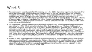 Week 5
• This week was my second week of problem solving and I also did lot of practical experiments. I started off by
testing a graphics tablet. After thinking that I wouldn't want to use one the results of my test may have
swayed my mind. Although after the other tests that I conducted I don’t think I will have to use a graphics
tablet as I have settles on an art style that is made purely out of shapes. I started to conduct a lot of
experiments o the way I could make my characters move. I started off by looking at a lot of YouTube tutorials
of how to create a character rig and all of the videos I looked at used a program called Duik so I decided to
download it. After I got the program downloaded I did tests with and without it and found out that it is a lot
easier, quicker and looks better.
• The experiments I did consisted of 2 small Photoshop animation tests, 2 non rigged After Effects animation
tests, a total of 4 After Effects animations that used the Duik rigging tool and 2 that used a 3d depth of
perception technique. After conducting all of these I wrote in detail about each one and its strengths and
weaknesses, explaining why it is or isn’t worth using for my practice piece. These will influence my project
massively because they have changed the way I was thinking of animating my whole project. I am glad I
conducted the experiments with the rigging devices as it is going to allow me to achieve movements I didn’t
think I could before, therefore making the choices for my product a lot more open. I also think that this will
allow me to make my product slightly longer which could lead to me being able to create a better overall
story.
• If I were to learn anything before I started on my production I would try creating background animations or
prop movement as I haven't tried anything like that yet. I don’t feel like its essential to do that as I already
know how to do simple movements and I doubt it will be very hard to complete, although a little practice
wouldn't hurt. Overall I think that it was quite a good to work on a few of these areas especially in After
Effects as I needed a bit more practice in that area.
 