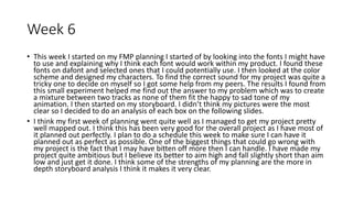 Week 6
• This week I started on my FMP planning I started of by looking into the fonts I might have
to use and explaining why I think each font would work within my product. I found these
fonts on dafont and selected ones that I could potentially use. I then looked at the color
scheme and designed my characters. To find the correct sound for my project was quite a
tricky one to decide on myself so I got some help from my peers. The results I found from
this small experiment helped me find out the answer to my problem which was to create
a mixture between two tracks as none of them fit the happy to sad tone of my
animation. I then started on my storyboard. I didn’t think my pictures were the most
clear so I decided to do an analysis of each box on the following slides.
• I think my first week of planning went quite well as I managed to get my project pretty
well mapped out. I think this has been very good for the overall project as I have most of
it planned out perfectly. I plan to do a schedule this week to make sure I can have it
planned out as perfect as possible. One of the biggest things that could go wrong with
my project is the fact that I may have bitten off more then I can handle. I have made my
project quite ambitious but I believe its better to aim high and fall slightly short than aim
low and just get it done. I think some of the strengths of my planning are the more in
depth storyboard analysis I think it makes it very clear.
 