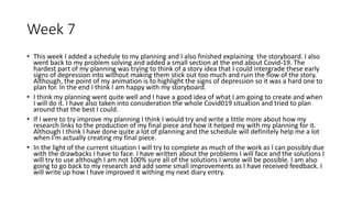 Week 7
• This week I added a schedule to my planning and I also finished explaining the storyboard. I also
went back to my problem solving and added a small section at the end about Covid-19. The
hardest part of my planning was trying to think of a story idea that I could intergrade these early
signs of depression into without making them stick out too much and ruin the flow of the story.
Although, the point of my animation is to highlight the signs of depression so it was a hard one to
plan for. In the end I think I am happy with my storyboard.
• I think my planning went quite well and I have a good idea of what I am going to create and when
I will do it. I have also taken into consideration the whole Covid019 situation and tried to plan
around that the best I could.
• If I were to try improve my planning I think I would try and write a little more about how my
research links to the production of my final piece and how it helped my with my planning for it.
Although I think I have done quite a lot of planning and the schedule will definitely help me a lot
when I'm actually creating my final piece.
• In the light of the current situation I will try to complete as much of the work as I can possibly due
with the drawbacks I have to face. I have written about the problems I will face and the solutions I
will try to use although I am not 100% sure all of the solutions I wrote will be possible. I am also
going to go back to my research and add some small improvements as I have received feedback. I
will write up how I have improved it withing my next diary entry.
 