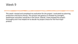 Week 9
This week I started and completed my evaluation for the project. I evaluated my planning,
production and future choices. This process was good as it showed my strengths,
weaknesses and what I would do in the future. Overall, I have enjoyed this project
thoroughly and it has helped me to decide my project choice for the final major
product.
 