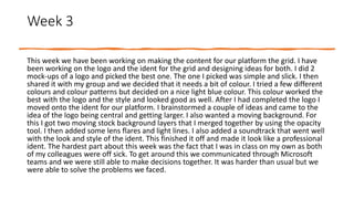Week 3
This week we have been working on making the content for our platform the grid. I have
been working on the logo and the ident for the grid and designing ideas for both. I did 2
mock-ups of a logo and picked the best one. The one I picked was simple and slick. I then
shared it with my group and we decided that it needs a bit of colour. I tried a few different
colours and colour patterns but decided on a nice light blue colour. This colour worked the
best with the logo and the style and looked good as well. After I had completed the logo I
moved onto the ident for our platform. I brainstormed a couple of ideas and came to the
idea of the logo being central and getting larger. I also wanted a moving background. For
this I got two moving stock background layers that I merged together by using the opacity
tool. I then added some lens flares and light lines. I also added a soundtrack that went well
with the look and style of the ident. This finished it off and made it look like a professional
ident. The hardest part about this week was the fact that I was in class on my own as both
of my colleagues were off sick. To get around this we communicated through Microsoft
teams and we were still able to make decisions together. It was harder than usual but we
were able to solve the problems we faced.
 