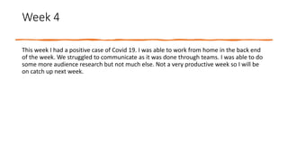 Week 4
This week I had a positive case of Covid 19. I was able to work from home in the back end
of the week. We struggled to communicate as it was done through teams. I was able to do
some more audience research but not much else. Not a very productive week so I will be
on catch up next week.
 