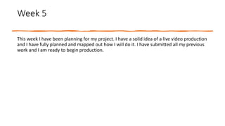 Week 5
This week I have been planning for my project. I have a solid idea of a live video production
and I have fully planned and mapped out how I will do it. I have submitted all my previous
work and I am ready to begin production.
 