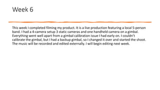 Week 6
This week I completed filming my product. It is a live production featuring a local 5-person
band. I had a 4-camera setup 3 static cameras and one handheld camera on a gimbal.
Everything went well apart from a gimbal calibration issue I had early on. I couldn’t
calibrate the gimbal, but I had a backup gimbal, so I changed it over and started the shoot.
The music will be recorded and edited externally. I will begin editing next week.
 