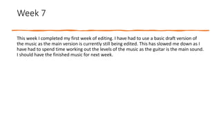 Week 7
This week I completed my first week of editing. I have had to use a basic draft version of
the music as the main version is currently still being edited. This has slowed me down as I
have had to spend time working out the levels of the music as the guitar is the main sound.
I should have the finished music for next week.
 