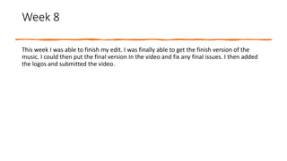Week 8
This week I was able to finish my edit. I was finally able to get the finish version of the
music. I could then put the final version In the video and fix any final issues. I then added
the logos and submitted the video.
 