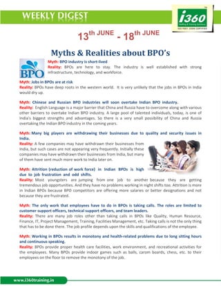 13th JUNE - 18th JUNE
                  Myths & Realities about BPO’s
                Myth: BPO industry is short-lived
                Reality: BPOs are here to stay. The industry is well established with strong
                infrastructure, technology, and workforce.

Myth: Jobs in BPOs are at risk
Reality: BPOs have deep roots in the western world. It is very unlikely that the jobs in BPOs in India
would dry up.

Myth: Chinese and Russian BPO industries will soon overtake Indian BPO industry.
Reality: English Language is a major barrier that China and Russia have to overcome along with various
other barriers to overtake Indian BPO industry. A large pool of talented individuals, today, is one of
India's biggest strengths and advantages. So there is a very small possibility of China and Russia
overtaking the Indian BPO industry in the coming years.

Myth: Many big players are withdrawing their businesses due to quality and security issues in
India.
Reality: A few companies may have withdrawn their businesses from
India, but such cases are not appearing very frequently. Initially these
companies may have withdrawn their businesses from India, but many
of them have sent much more work to India later on.

Myth: Attrition (reduction of work force) in Indian BPOs is high
due to job frustration and odd shifts.
Reality: Most youngsters are jumping from one job to another because they are getting
tremendous job opportunities. And they have no problems working in night shifts too. Attrition is more
in Indian BPOs because BPO competitors are offering more salaries or better designations and not
because they are frustrated.

Myth: The only work that employees have to do in BPOs is taking calls. The roles are limited to
customer support officers, technical support officers, and team leaders.
Reality: There are many job roles other than taking calls in BPOs like Quality, Human Resource,
Finance, IT, Project Management, Training, Facilities Management, etc. Taking calls is not the only thing
that has to be done there. The job profile depends upon the skills and qualifications of the employee.

Myth: Working in BPOs results in monotony and health-related problems due to long sitting hours
and continuous speaking.
Reality: BPOs provide proper health care facilities, work environment, and recreational activities for
the employees. Many BPOs provide indoor games such as balls, carom boards, chess, etc. to their
employees on the floor to remove the monotony of the job.
 