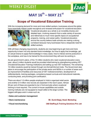 MAY 16th – MAY 21st
            Scope of Vocational Education Training
With the increasing demand for more and more skilled workers, businesses around the globe
have essentially helped create resurgence and renewed enthusiasm for vocational education.
                            Vocational education as a whole is an incredibly diverse and
                            detailed topic, involving research from a wide variety of sources
                            and references to much more specific topics on occupational
                            programs, training, and career paths. Vocational educators
                            around the country believe trade schools are making a strong
                            comeback because many businesses have a desperate need for
                            skilled workers.

With all these changing requirements, students are now beginning to get more and more
opportunity to learn not only standard book knowledge, but how to apply that knowledge, get
an actual chance to apply that knowledge in many cases, how to interact and be productive in
the workplace, and how to be trained for the environment they will soon be working in.

As per government’s plans, of the 15 million students who need vocational education every
year, about 5 million students would be provided initial training by strengthening existing VET
(Vocational Education Training) Institutions and setting up new VET Institutions. The remaining
10 million students would be trained through non-formal/informal mode. The Government also
plans to encourage the participation of the private sector and NGOs in a number of areas such
as improvement of facilities and resources of VET institutions/centers, development of
skills/standards, training packages, competency-based curricula and instructional materials,
conducting tests, and providing joint certification.

There are about 1.6 million people employed in India’s organised retail sector
and another 2-4 million new recruits are expected in the next 5 years. Almost
90 per cent of these are expected to be in front-end jobs where vocational
training is most required. The current in-house capabilities and outside
training institutes are not equipped to impart skills to this large number. The
biggest skill-gaps exist in areas such as:

• Sales and customer management

• Store maintenance                                 Mr. Sumit Bajaj, Head- Marketing

• Visual merchandising                           i360 Staffing & Training Solutions Pvt. Ltd
 