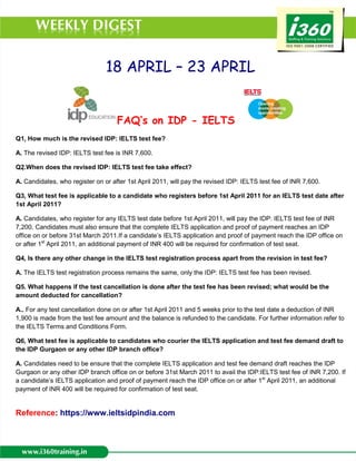 18 APRIL – 23 APRIL


                                    FAQ’s on IDP - IELTS
    
Q1. How much is the revised IDP: IELTS test fee?

A. The revised IDP: IELTS test fee is INR 7,600.

Q2.When does the revised IDP: IELTS test fee take effect?

A. Candidates, who register on or after 1st April 2011, will pay the revised IDP: IELTS test fee of INR 7,600.

    
Q3. What test fee is applicable to a candidate who registers before 1st April 2011 for an IELTS test date after
1st April 2011?

A. Candidates, who register for any IELTS test date before 1st April 2011, will pay the IDP: IELTS test fee of INR
7,200. Candidates must also ensure that the complete IELTS application and proof of payment reaches an IDP
office on or before 31st March 2011.If a candidate’s IELTS application and proof of payment reach the IDP office on
or after 1st April 2011, an additional payment of INR 400 will be required for confirmation of test seat.

    
Q4. Is there any other change in the IELTS test registration process apart from the revision in test fee?

A. The IELTS test registration process remains the same, only the IDP: IELTS test fee has been revised.

Q5. What happens if the test cancellation is done after the test fee has been revised; what would be the
amount deducted for cancellation?

A.. For any test cancellation done on or after 1st April 2011 and 5 weeks prior to the test date a deduction of INR
1,900 is made from the test fee amount and the balance is refunded to the candidate. For further information refer to
the IELTS Terms and Conditions Form.

    
Q6. What test fee is applicable to candidates who courier the IELTS application and test fee demand draft to
the IDP Gurgaon or any other IDP branch office?

A. Candidates need to be ensure that the complete IELTS application and test fee demand draft reaches the IDP
Gurgaon or any other IDP branch office on or before 31st March 2011 to avail the IDP:IELTS test fee of INR 7,200. If
a candidate’s IELTS application and proof of payment reach the IDP office on or after 1st April 2011, an additional
payment of INR 400 will be required for confirmation of test seat.


Reference: https://www.ieltsidpindia.com
 