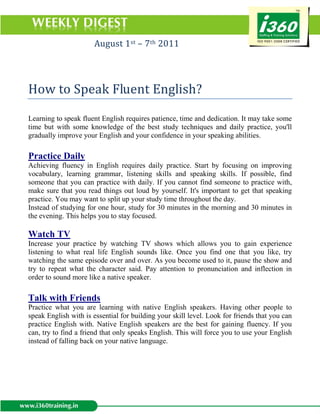 August 1st – 7th 2011



How to Speak Fluent English?

Learning to speak fluent English requires patience, time and dedication. It may take some
time but with some knowledge of the best study techniques and daily practice, you'll
gradually improve your English and your confidence in your speaking abilities.

Practice Daily
Achieving fluency in English requires daily practice. Start by focusing on improving
vocabulary, learning grammar, listening skills and speaking skills. If possible, find
someone that you can practice with daily. If you cannot find someone to practice with,
make sure that you read things out loud by yourself. It's important to get that speaking
practice. You may want to split up your study time throughout the day.
Instead of studying for one hour, study for 30 minutes in the morning and 30 minutes in
the evening. This helps you to stay focused.

Watch TV
Increase your practice by watching TV shows which allows you to gain experience
listening to what real life English sounds like. Once you find one that you like, try
watching the same episode over and over. As you become used to it, pause the show and
try to repeat what the character said. Pay attention to pronunciation and inflection in
order to sound more like a native speaker.

Talk with Friends
Practice what you are learning with native English speakers. Having other people to
speak English with is essential for building your skill level. Look for friends that you can
practice English with. Native English speakers are the best for gaining fluency. If you
can, try to find a friend that only speaks English. This will force you to use your English
instead of falling back on your native language.
 