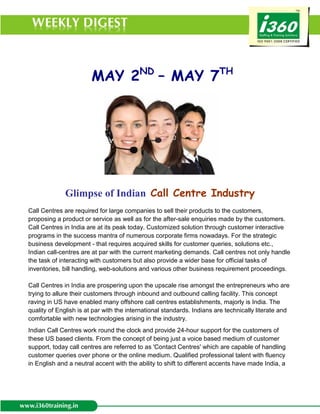 MAY 2ND – MAY 7TH




              Glimpse of Indian Call Centre Industry
Call Centres are required for large companies to sell their products to the customers,
proposing a product or service as well as for the after-sale enquiries made by the customers.
Call Centres in India are at its peak today. Customized solution through customer interactive
programs in the success mantra of numerous corporate firms nowadays. For the strategic
business development - that requires acquired skills for customer queries, solutions etc.,
Indian call-centres are at par with the current marketing demands. Call centres not only handle
the task of interacting with customers but also provide a wider base for official tasks of
inventories, bill handling, web-solutions and various other business requirement proceedings.

Call Centres in India are prospering upon the upscale rise amongst the entrepreneurs who are
trying to allure their customers through inbound and outbound calling facility. This concept
raving in US have enabled many offshore call centres establishments, majorly is India. The
quality of English is at par with the international standards. Indians are technically literate and
comfortable with new technologies arising in the industry.
Indian Call Centres work round the clock and provide 24-hour support for the customers of
these US based clients. From the concept of being just a voice based medium of customer
support, today call centres are referred to as 'Contact Centres' which are capable of handling
customer queries over phone or the online medium. Qualified professional talent with fluency
in English and a neutral accent with the ability to shift to different accents have made India, a
 