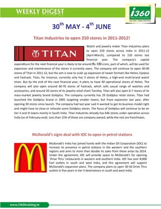 30th MAY - 4th JUNE
               Titan Industries to open 250 stores in 2011-2012!
                                                            Watch and jewelry maker Titan Industries plans
                                                            to open 250 stores across India in 2011-12
                                                            (April-March), compared to 150 stores last
                                                            financial year. The company’s capital
expenditure for the next financial year is likely to be around Rs.100 crore, part of which, will be used for
expansion and maintenance of the stores it currently owns. The company will continue to open 30-40
stores of Titan in 2011-12, but the aim is now to scale up expansion of newer formats like Helios, Eyeplus
and Fastrack. Titan, for instance, currently only has 3 stores of Helios, a high-end multi-brand watch
chain. But by the end of the next financial year, it plans to have 40 operational stores of Helios. The
company will also open around 60-70 stores of Fastrack, which sells casual range of watches and
accessories, and around 20 stores of its jewelry retail chain Tanishq. Titan will also open 6-7 stores of its
mass-market jewelry brand Goldplus. The company currently has 29 Goldplus retail stores. Titan had
launched the Goldplus brand in 2005 targeting smaller towns, but froze expansion last year, after
opening 30 stores since launch. The company had last year said it wanted to get its business model right
and might have to close or relocate some Goldplus stores. The focus of Goldplus will continue to be on
tier II and III towns mainly in South India. Titan Industries already has 646 stores under operation across
India (as of February-end). Less than 15% of these are company owned, while the rest are franchisees.




              McDonald’s signs deal with IOC to open in petrol stations

                            Mcdonald’s India has joined hands with the Indian Oil Corporation (IOC) to
                            increase its presence in petrol stations in the western and the southern
                            regions and aims to more than double its sales from these areas by 2014.
                            Under the agreement, IOC will provide space to McDonald's for opening
                            `Drive Thru' restaurants in western and southern India. IOC has over 8,000
                            fuel outlets in south and west India, and this agreement will support
                            McDonald's expansion plans. The company plans to open 30-50 Drive Thru
                            outlets in five years in tier II destinations in south and west India.
 