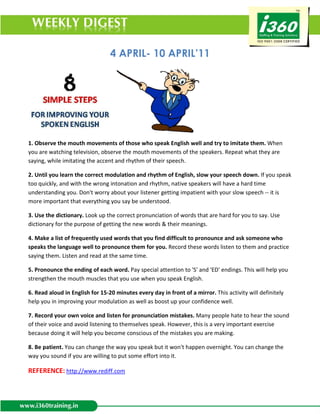 4 APRIL- 10 APRIL’11




1. Observe the mouth movements of those who speak English well and try to imitate them. When
you are watching television, observe the mouth movements of the speakers. Repeat what they are
saying, while imitating the accent and rhythm of their speech.

2. Until you learn the correct modulation and rhythm of English, slow your speech down. If you speak
too quickly, and with the wrong intonation and rhythm, native speakers will have a hard time
understanding you. Don't worry about your listener getting impatient with your slow speech -- it is
more important that everything you say be understood.

3. Use the dictionary. Look up the correct pronunciation of words that are hard for you to say. Use
dictionary for the purpose of getting the new words & their meanings.

4. Make a list of frequently used words that you find difficult to pronounce and ask someone who
speaks the language well to pronounce them for you. Record these words listen to them and practice
saying them. Listen and read at the same time.

5. Pronounce the ending of each word. Pay special attention to 'S' and 'ED' endings. This will help you
strengthen the mouth muscles that you use when you speak English.

6. Read aloud in English for 15-20 minutes every day in front of a mirror. This activity will definitely
help you in improving your modulation as well as boost up your confidence well.

7. Record your own voice and listen for pronunciation mistakes. Many people hate to hear the sound
of their voice and avoid listening to themselves speak. However, this is a very important exercise
because doing it will help you become conscious of the mistakes you are making.

8. Be patient. You can change the way you speak but it won't happen overnight. You can change the
way you sound if you are willing to put some effort into it.

REFERENCE: http://www.rediff.com
 