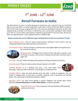th                          th
                              7 JUNE - 12 JUNE
                        Retail Formats in India
The retail industry in India is currently growing at a great pace and is expected to go up to US$ 833
billion by the year 2013. It is further expected to reach US$ 1.3 trillion by the year 2018 at a CAGR of
10%. As the country has got a high growth rates, the consumer spending has also gone up and is also
expected to go up further in the future. In the last four year, the consumer spending in India climbed
up to 75%. As a result, Indian retail industry is expected to grow further in the future days. By the year
2013, the organized sector is also expected to grow at a CAGR of 40%.

 Below mentioned are the different types of Retail Stores that are prevalent in India:

   Mom-and-pop stores: They are family owned business catering to small sections; they are
   individually handled retail outlets and have a personal touch

   Convenience stores: They are located in residential areas with slightly higher prices goods due to
                  the convenience offered

                      Shopping malls: The biggest form of retail in India, malls offers customers a mix
                      of all types of products and services including entertainment and food under a
                      single roof

   E-trailers: They are retailers providing online buying and selling of products and services

   Discount stores: These are factory outlets that give discount on the MRP

   Vending Machine: It is a relatively new entry, in the retail sector. Here
   beverages, snacks and other small items can be bought via vending machine

   Category killers: These are small specialty stores that offer a variety of categories. They are
   known as category killers as they focus on specific categories, such as electronics and sporting
   goods. This is also known as Multi Brand Outlets or MBO's.

   Specialty stores: are retail chains dealing in specific categories and provide deep variety.
   Mumbai's Crossword Book Store and RPG's Music World is a couple of examples

                       Departmental stores: They are general retail merchandisers offering quality
                       products and services
 