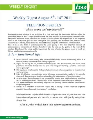 Weekly Digest August 8th- 14th 2011
                         TELEPHONE SKILLS
                       “Make sound and win hearts!!”
Business telephone etiquette is not negligible. It is very surprising that these daily skills are taken for
granted by people at work. People generally think that they are good in their telephone communication.
Only those who listen on the other side will be able to tell us whether we are proficient in our telephone
skills or not. Very often, you will hear some gruff, cold greetings, and indifferent tone, and also some
discourtesies. Certainly, these are not the standard business etiquette for telephone communication.
Since it is an oral form of communication the vocal quality is the most important medium of
communication. Impressions are formed from the words, the tone and the quality of the voice of the
speaker. Therefore, if the voice quality is poor and the tone is harsh, the speaker needs to polish up
his/her telephone communication skills.

A few functional tips:
           Before you dial, ensure exactly what you would like to say. If there are too many points, it is
           better to make a list and tick them off as you proceed.
           If you are making the call, hold the mouthpiece at a little distance from your mouth, drop
           your voice into warm friendly tone and open your dialogue with “May I speak to…This is so
           and so speaking”.
           If it is going to be a long talk, find out whether the receiver has enough time to listen to what
           you have to say.
           Like all effective communication units, telephone communication needs to be properly
           structured. Short sentences, simple words and precise meanings are of great importance.
           As you speak, do not hesitate to use gestures like moving your hand or keeping a smiling
           face or nodding your head. These are after all the illustrators that reinforce your message.
           It is important to smile while talking on phone; else you may come across as a very stern un-
           cooperative person.
           Finally, it is important to note that “Hello who is talking” a most offensive telephone
           etiquette. It must be erased from speaker’s vocabulary.


           It is important to keep in mind that the call you make can be your first and last
           impression and you can win over the person on other side just by using these
           simple tips.

                After all, what we look for is little acknowledgement and care.
 