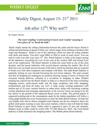 Weekly Digest, August 15- 21st 2011

                     Job after 12th! Why not??
By: Raghav Sharma.

          The word ‘retailing’ is derived from French word ‘retailer’ meaning to
         “cut a piece of” or ‘break the bulk”.

 Retail simply means the selling relationship between the seller and the buyer. Retail is
selling and purchasing of goods of daily use, which ranges from clothing to products like
soaps and shampoos. Retail is one of the industries which are open for young students
with skills and talents. You don’t need MBA or PhD to work in retail sector. You can
start to work even after your class 12th. The Retail Industry in India is the largest among
all the industries, accounting for over 10 per cent of the country GDP and around 8 per
cent of the employment. The Retail Industry in India has come forth as one of the most
dynamic and fast paced industries with several players entering the market. But all of
them have not yet tasted success because of the heavy initial investments that are required
to break even with other companies and compete with them. The India Retail Industry is
gradually inching its way towards becoming the next boom industry. The total concept
and idea of shopping has undergone an attention drawing change in terms of format and
consumer buying behavior, ushering in a revolution in shopping in India. Modern
retailing has entered into the Retail market in India as is observed in the form of bustling
shopping centers, multi-storied malls and the huge complexes that offer shopping,
entertainment and food all under one roof. A large young working population with
median age of 24 years, nuclear families in urban areas, along with increasing working
women population and emerging opportunities in the services sector are going to be the
key factors in the growth of the organized Retail sector in India. The growth pattern in
organized retailing and in the consumption made by the Indian population will follow a
rising graph helping the newer businessmen to enter the India Retail Industry. In India the
vast middle class and its almost untapped retail industry are the key attractive forces for
global retail giants wanting to enter into newer markets, which in turn will help the India
Retail Industry to grow faster. Indian retail is expected to grow 25 per cent annually.
Modern retail in India could be worth US$ 175-200 billion by 2016. The Food Retail
Industry in India dominates the shopping basket. The Mobile phone Retail Industry
 