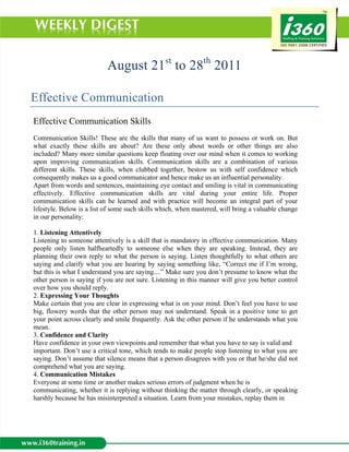 August 21st to 28th 2011

Effective Communication
Effective Communication Skills
Communication Skills! These are the skills that many of us want to possess or work on. But
what exactly these skills are about? Are these only about words or other things are also
included? Many more similar questions keep floating over our mind when it comes to working
upon improving communication skills. Communication skills are a combination of various
different skills. These skills, when clubbed together, bestow us with self confidence which
consequently makes us a good communicator and hence make us an influential personality.
Apart from words and sentences, maintaining eye contact and smiling is vital in communicating
effectively. Effective communication skills are vital during your entire life. Proper
communication skills can be learned and with practice will become an integral part of your
lifestyle. Below is a list of some such skills which, when mastered, will bring a valuable change
in our personality:

1. Listening Attentively
Listening to someone attentively is a skill that is mandatory in effective communication. Many
people only listen halfheartedly to someone else when they are speaking. Instead, they are
planning their own reply to what the person is saying. Listen thoughtfully to what others are
saying and clarify what you are hearing by saying something like, “Correct me if I’m wrong,
but this is what I understand you are saying....” Make sure you don’t presume to know what the
other person is saying if you are not sure. Listening in this manner will give you better control
over how you should reply.
2. Expressing Your Thoughts
Make certain that you are clear in expressing what is on your mind. Don’t feel you have to use
big, flowery words that the other person may not understand. Speak in a positive tone to get
your point across clearly and smile frequently. Ask the other person if he understands what you
mean.
3. Confidence and Clarity
Have confidence in your own viewpoints and remember that what you have to say is valid and
important. Don’t use a critical tone, which tends to make people stop listening to what you are
saying. Don’t assume that silence means that a person disagrees with you or that he/she did not
comprehend what you are saying.
4. Communication Mistakes
Everyone at some time or another makes serious errors of judgment when he is
communicating, whether it is replying without thinking the matter through clearly, or speaking
harshly because he has misinterpreted a situation. Learn from your mistakes, replay them in
 