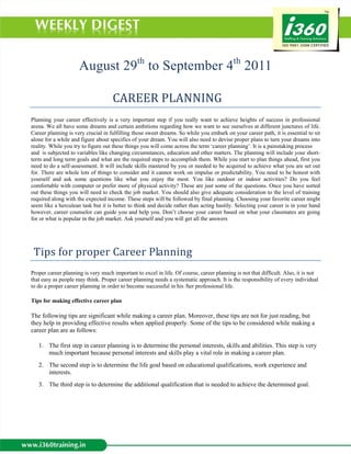 August 29th to September 4th 2011

                            CAREER PLANNING 
Planning your career effectively is a very important step if you really want to achieve heights of success in professional
arena. We all have some dreams and certain ambitions regarding how we want to see ourselves at different junctures of life.
Career planning is very crucial in fulfilling those sweet dreams. So while you embark on your career path, it is essential to sit
alone for a while and figure about specifics of your dream. You will also need to devise proper plans to turn your dreams into
reality. While you try to figure out these things you will come across the term ‘career planning’. It is a painstaking process
and is subjected to variables like changing circumstances, education and other matters. The planning will include your short-
term and long term goals and what are the required steps to accomplish them. While you start to plan things ahead, first you
need to do a self-assessment. It will include skills mastered by you or needed to be acquired to achieve what you are set out
for. There are whole lots of things to consider and it cannot work on impulse or predictability. You need to be honest with
yourself and ask some questions like what you enjoy the most. You like outdoor or indoor activities? Do you feel
comfortable with computer or prefer more of physical activity? These are just some of the questions. Once you have sorted
out these things you will need to check the job market. You should also give adequate consideration to the level of training
required along with the expected income. These steps will be followed by final planning. Choosing your favorite career might
seem like a herculean task but it is better to think and decide rather than acting hastily. Selecting your career is in your hand
however, career counselor can guide you and help you. Don’t choose your career based on what your classmates are going
for or what is popular in the job market. Ask yourself and you will get all the answers


 
 Tips for proper Career Planning 
Proper career planning is very much important to excel in life. Of course, career planning is not that difficult. Also, it is not
that easy as people may think. Proper career planning needs a systematic approach. It is the responsibility of every individual
to do a proper career planning in order to become successful in his /her professional life.

Tips for making effective career plan

The following tips are significant while making a career plan. Moreover, these tips are not for just reading, but
they help in providing effective results when applied properly. Some of the tips to be considered while making a
career plan are as follows:

    1. The first step in career planning is to determine the personal interests, skills and abilities. This step is very
       much important because personal interests and skills play a vital role in making a career plan.
    2. The second step is to determine the life goal based on educational qualifications, work experience and
       interests.
    3. The third step is to determine the additional qualification that is needed to achieve the determined goal.
 