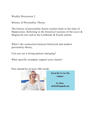 Weekly Discussion 2
History of Personality Theory
The history of personality theory reaches back to the time of
Hippocrates. Referring to the historical sections of the Lecci &
Magnavita text and to the Lombardo & Foschi article:
What’s the connection between historical and modern
personality theory.
Can you see a strong pattern emerging?
What specific examples support your claims?
Post should be at least 300 words
 